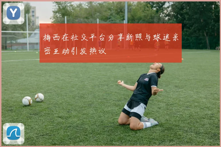 梅西在社交平台分享新照与球迷亲密互动引发热议