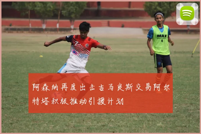阿森纳再度出击吉马良斯交易阿尔特塔积极推动引援计划