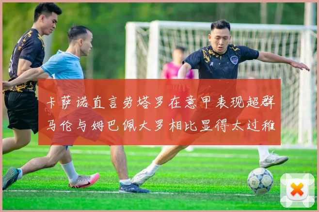 卡萨诺直言劳塔罗在意甲表现超群马伦与姆巴佩大罗相比显得太过稚嫩