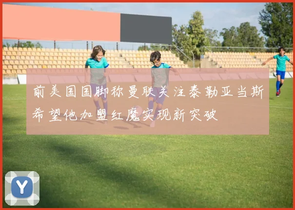前美国国脚称曼联关注泰勒亚当斯希望他加盟红魔实现新突破