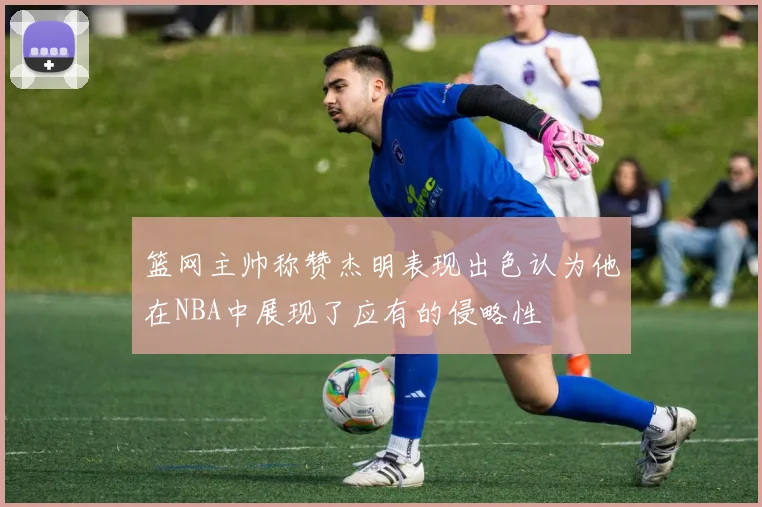 篮网主帅称赞杰明表现出色认为他在NBA中展现了应有的侵略性