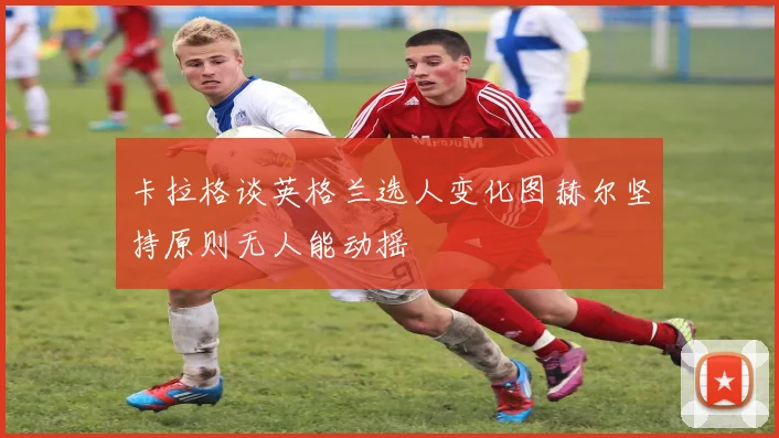 卡拉格谈英格兰选人变化图赫尔坚持原则无人能动摇