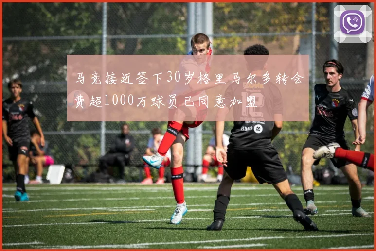 马竞接近签下30岁格里马尔多转会费超1000万球员已同意加盟