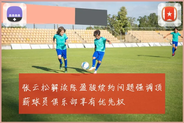 张云松解读陈盈骏续约问题强调顶薪球员俱乐部享有优先权