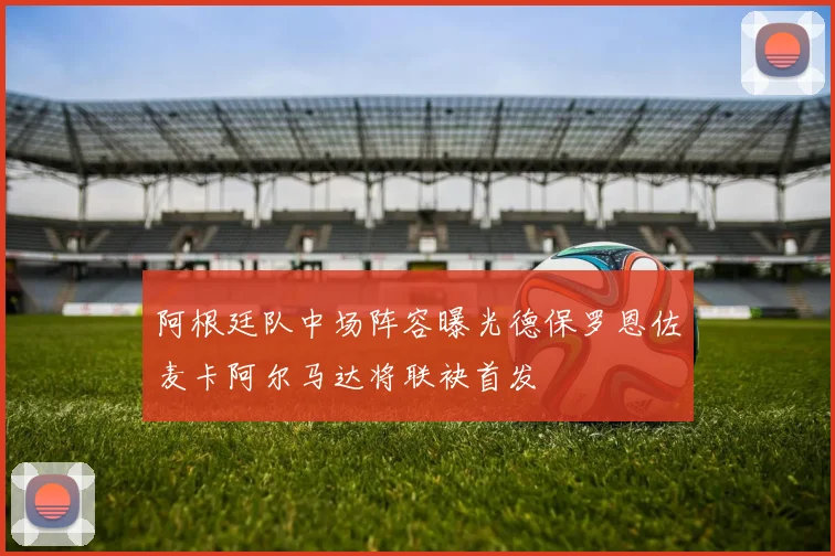 阿根廷队中场阵容曝光德保罗恩佐麦卡阿尔马达将联袂首发