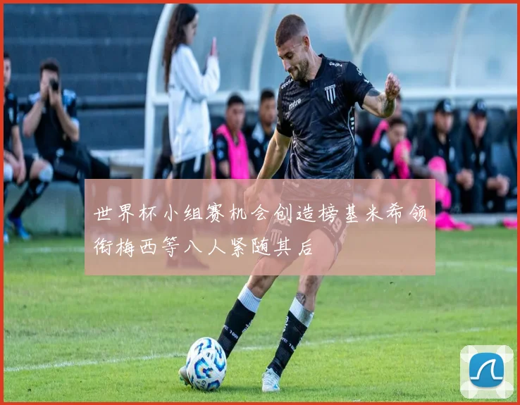 世界杯小组赛机会创造榜基米希领衔梅西等八人紧随其后