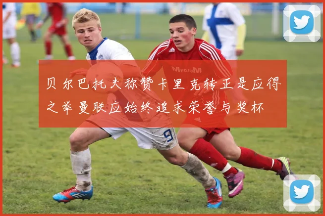 贝尔巴托夫称赞卡里克转正是应得之举曼联应始终追求荣誉与奖杯