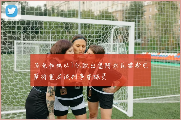 马竞拒绝以1亿欧出售阿尔瓦雷斯巴萨将重启谈判争夺球员