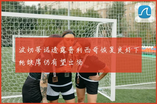 波切蒂诺透露普利西奇恢复良好下轮缺席仍有望出场