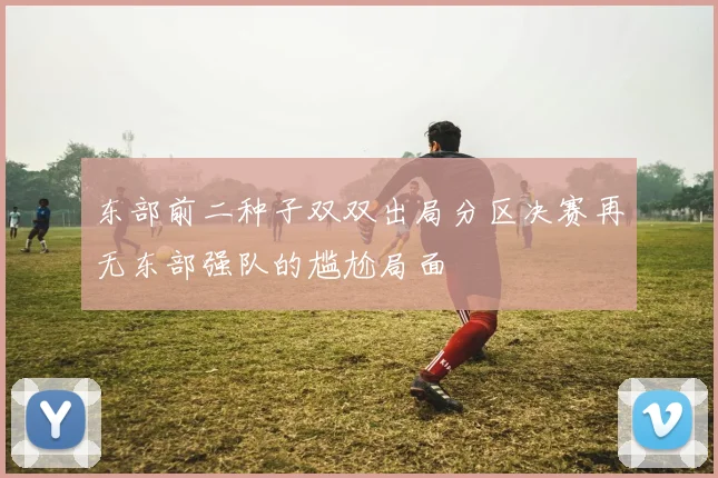 东部前二种子双双出局分区决赛再无东部强队的尴尬局面