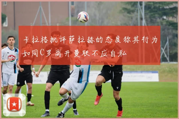 卡拉格批评萨拉赫的态度称其行为如同C罗离开曼联不应自私