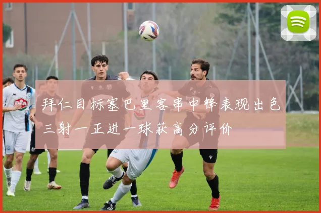 拜仁目标塞巴里客串中锋表现出色三射一正进一球获高分评价