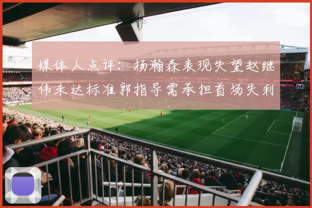 媒体人点评：杨瀚森表现失望赵继伟未达标准郭指导需承担首场失利责任