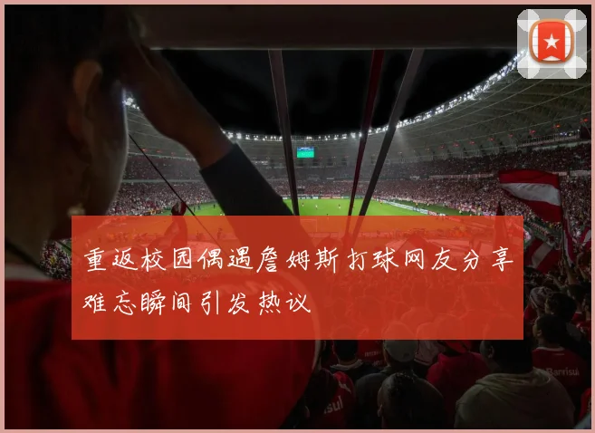 重返校园偶遇詹姆斯打球网友分享难忘瞬间引发热议
