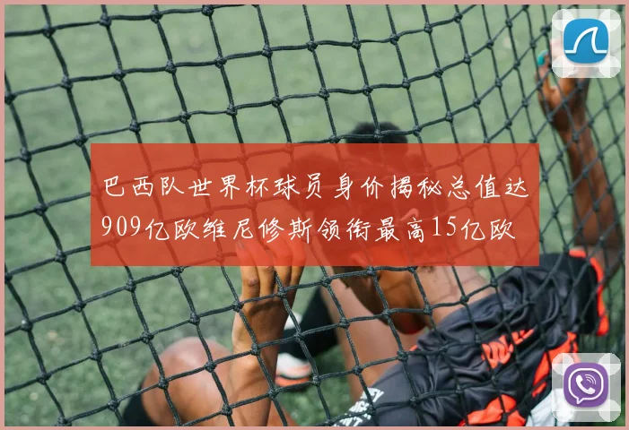 巴西队世界杯球员身价揭秘总值达909亿欧维尼修斯领衔最高15亿欧