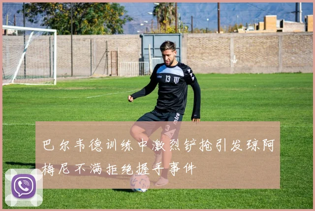 巴尔韦德训练中激烈铲抢引发琼阿梅尼不满拒绝握手事件